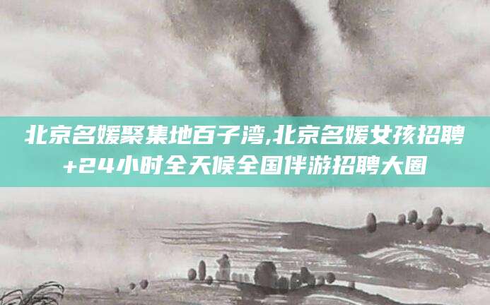 开原北京名媛聚集地百子湾,北京名媛女孩招聘+24小时全天候全国伴游招聘大圈