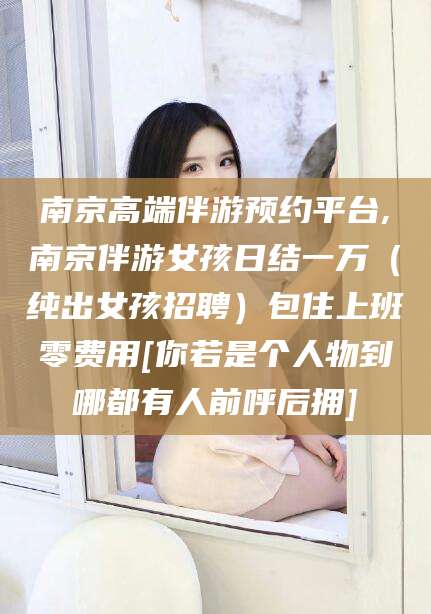 开原南京高端伴游预约平台,南京伴游女孩日结一万（纯出女孩招聘）包住上班零费用[你若是个人物到哪都有人前呼后拥]