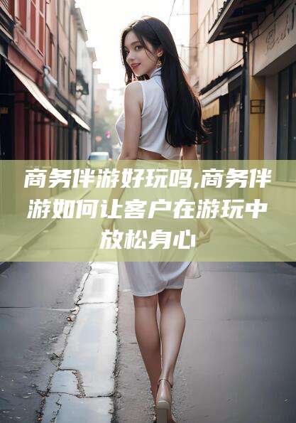 开原商务伴游好玩吗,商务伴游如何让客户在游玩中放松身心