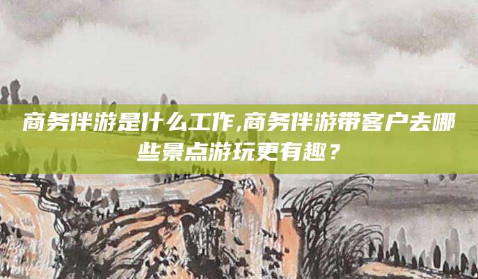 开原商务伴游是什么工作,商务伴游带客户去哪些景点游玩更有趣？