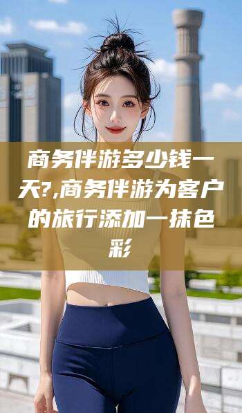 开原商务伴游多少钱一天?,商务伴游为客户的旅行添加一抹色彩