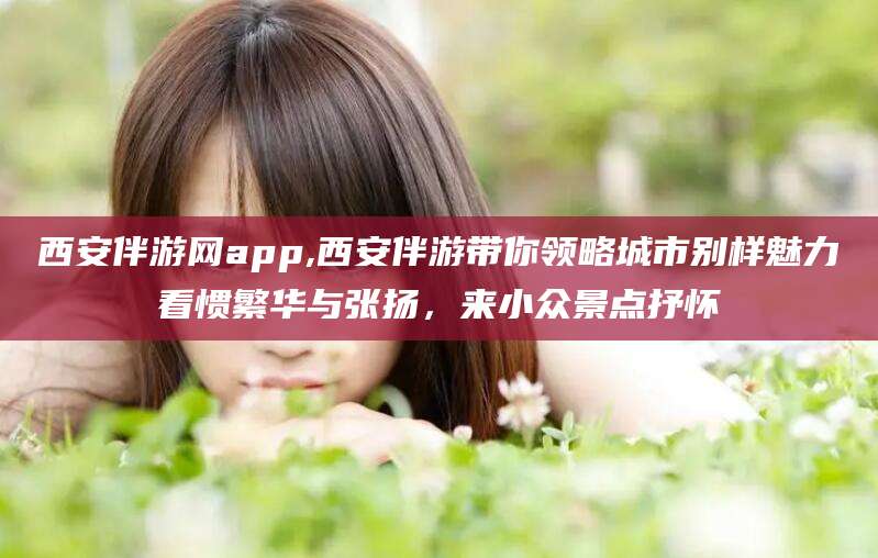 开原西安伴游网app,西安伴游带你领略城市别样魅力看惯繁华与张扬，来小众景点抒怀