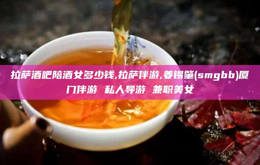 开原拉萨酒吧陪酒女多少钱,拉萨伴游,姜锡肇(smgbb)厦门伴游 私人导游 兼职美女