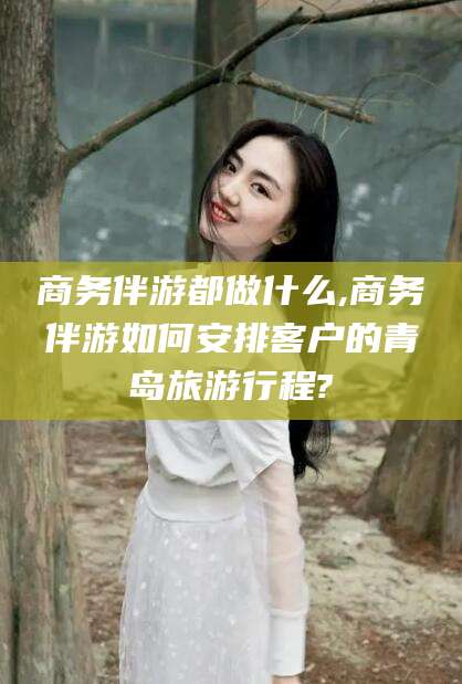 开原商务伴游都做什么,商务伴游如何安排客户的青岛旅游行程?