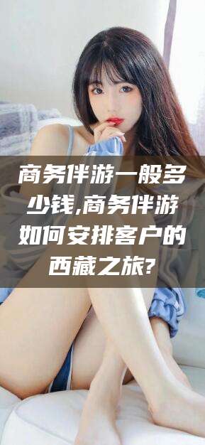 开原商务伴游一般多少钱,商务伴游如何安排客户的西藏之旅?