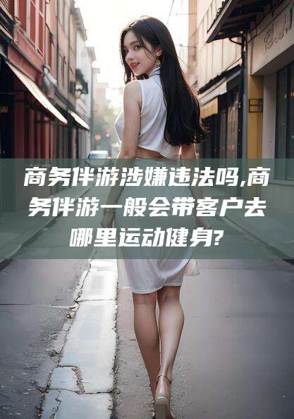 开原商务伴游涉嫌违法吗,商务伴游一般会带客户去哪里运动健身?