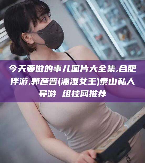 开原今天要做的事儿图片大全集,合肥伴游,郭彦普(濡湿女王)泰山私人导游 组挂网推荐