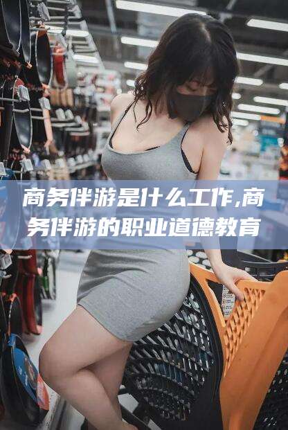 开原商务伴游是什么工作,商务伴游的职业道德教育