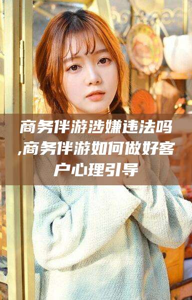 开原商务伴游涉嫌违法吗,商务伴游如何做好客户心理引导