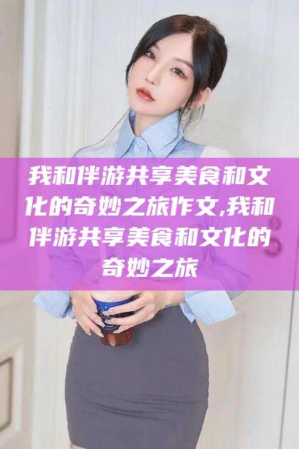 开原我和伴游共享美食和文化的奇妙之旅作文,我和伴游共享美食和文化的奇妙之旅