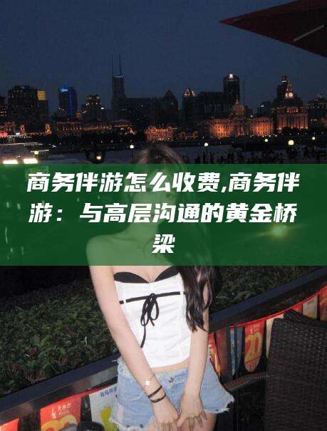 开原商务伴游怎么收费,商务伴游：与高层沟通的黄金桥梁