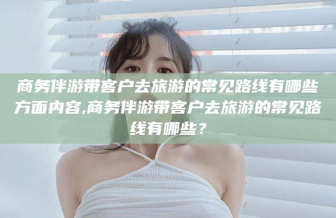 开原商务伴游带客户去旅游的常见路线有哪些方面内容,商务伴游带客户去旅游的常见路线有哪些？