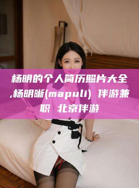 开原杨明的个人简历照片大全,杨明晰(mapuli) 伴游兼职 北京伴游