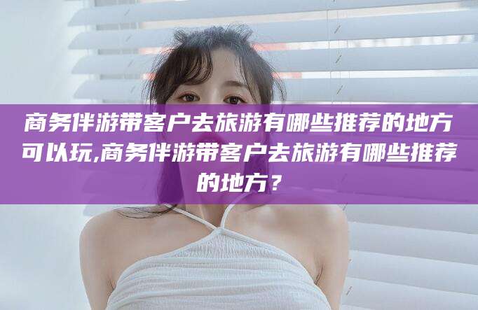 开原商务伴游带客户去旅游有哪些推荐的地方可以玩,商务伴游带客户去旅游有哪些推荐的地方？