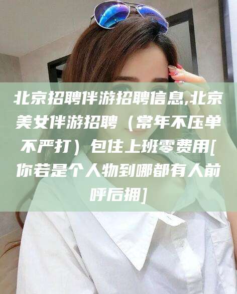 开原北京招聘伴游招聘信息,北京美女伴游招聘（常年不压单不严打）包住上班零费用[你若是个人物到哪都有人前呼后拥]