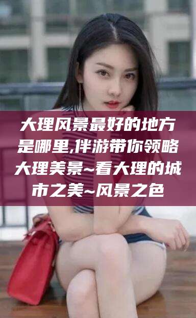 开原大理风景最好的地方是哪里,伴游带你领略大理美景~看大理的城市之美~风景之色