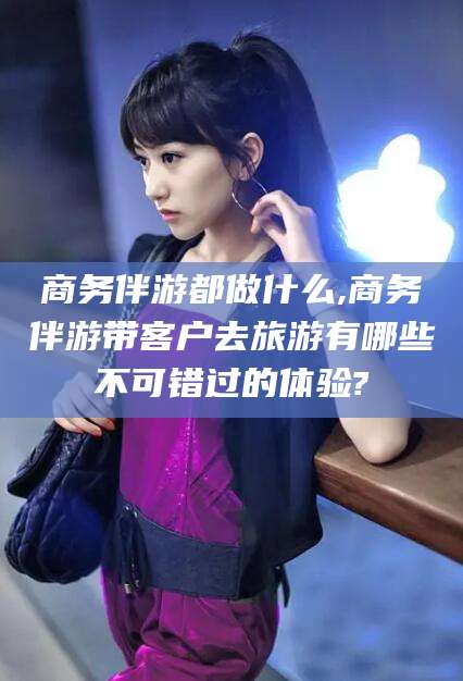 开原商务伴游都做什么,商务伴游带客户去旅游有哪些不可错过的体验?