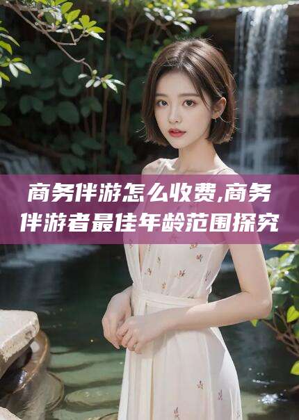 开原商务伴游怎么收费,商务伴游者最佳年龄范围探究