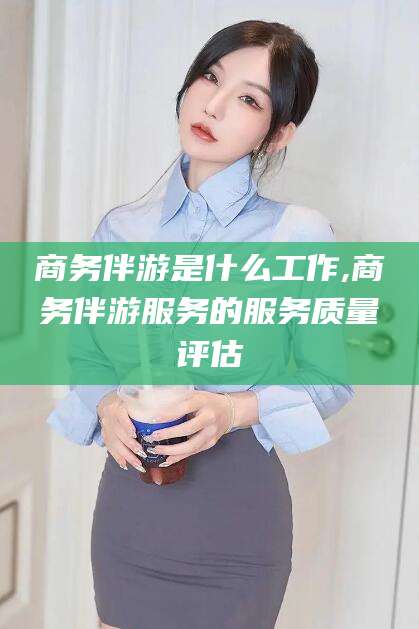 开原商务伴游是什么工作,商务伴游服务的服务质量评估