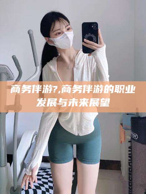 开原商务伴游?,商务伴游的职业发展与未来展望