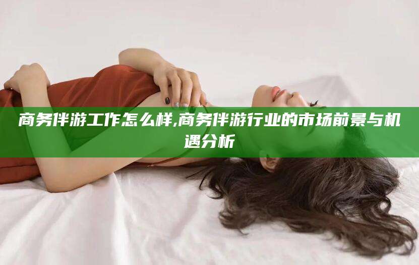 开原商务伴游工作怎么样,商务伴游行业的市场前景与机遇分析