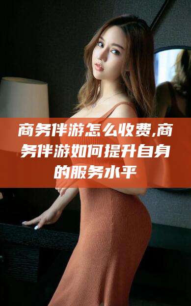 开原商务伴游怎么收费,商务伴游如何提升自身的服务水平